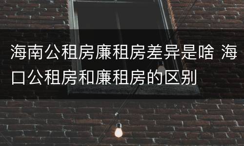 海南公租房廉租房差异是啥 海口公租房和廉租房的区别