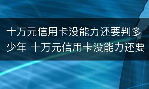 十万元信用卡没能力还要判多少年 十万元信用卡没能力还要判多少年呢