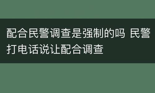 配合民警调查是强制的吗 民警打电话说让配合调查
