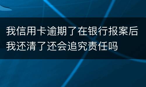 我信用卡逾期了在银行报案后我还清了还会追究责任吗
