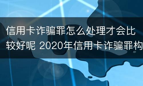 信用卡诈骗罪怎么处理才会比较好呢 2020年信用卡诈骗罪构成要件