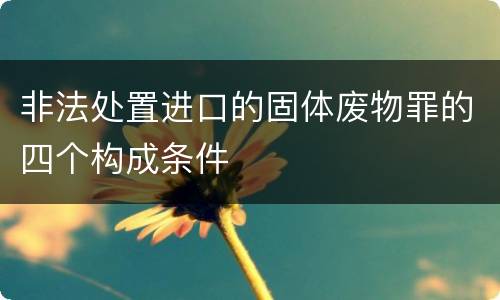 非法处置进口的固体废物罪的四个构成条件