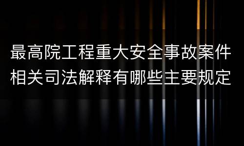 最高院工程重大安全事故案件相关司法解释有哪些主要规定