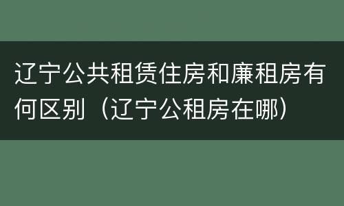 辽宁公共租赁住房和廉租房有何区别（辽宁公租房在哪）
