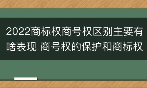 2022商标权商号权区别主要有啥表现 商号权的保护和商标权的保护一样是全国性范围的