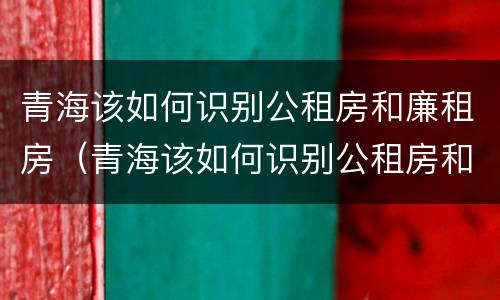 青海该如何识别公租房和廉租房（青海该如何识别公租房和廉租房的区别）
