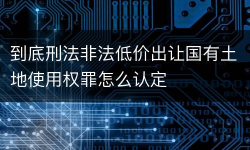 到底刑法非法低价出让国有土地使用权罪怎么认定