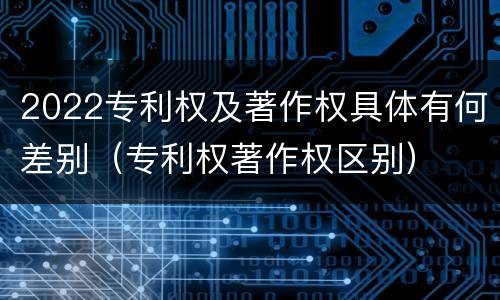 2022专利权及著作权具体有何差别（专利权著作权区别）