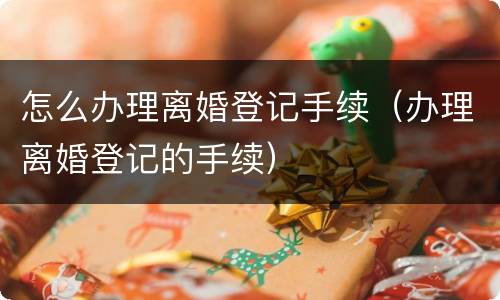 怎么办理离婚登记手续（办理离婚登记的手续）