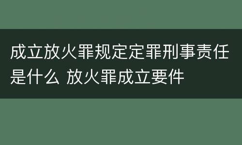 成立放火罪规定定罪刑事责任是什么 放火罪成立要件