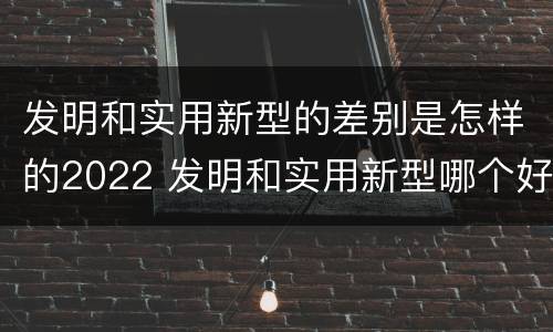 发明和实用新型的差别是怎样的2022 发明和实用新型哪个好