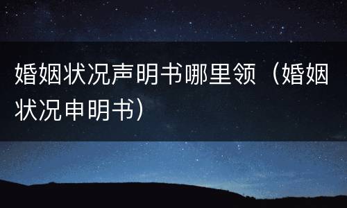婚姻状况声明书哪里领（婚姻状况申明书）