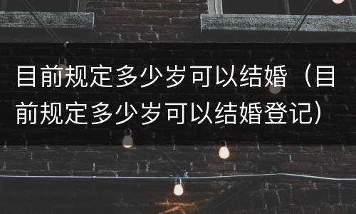 目前规定多少岁可以结婚（目前规定多少岁可以结婚登记）