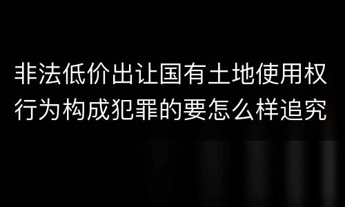 非法低价出让国有土地使用权行为构成犯罪的要怎么样追究法律责任