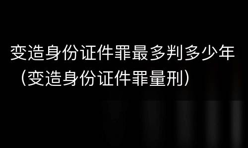 变造身份证件罪最多判多少年（变造身份证件罪量刑）