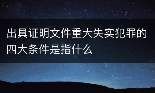 出具证明文件重大失实犯罪的四大条件是指什么