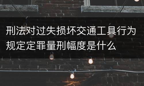 刑法对过失损坏交通工具行为规定定罪量刑幅度是什么