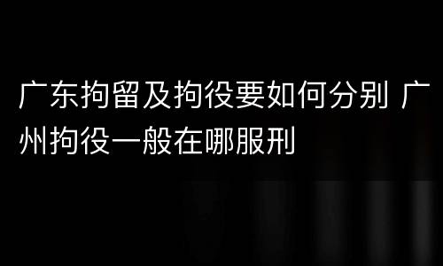 广东拘留及拘役要如何分别 广州拘役一般在哪服刑