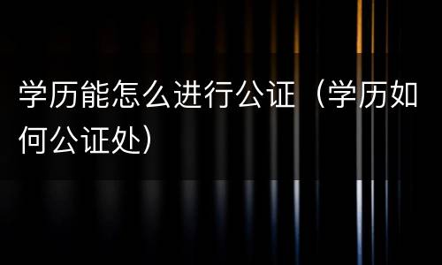 学历能怎么进行公证（学历如何公证处）