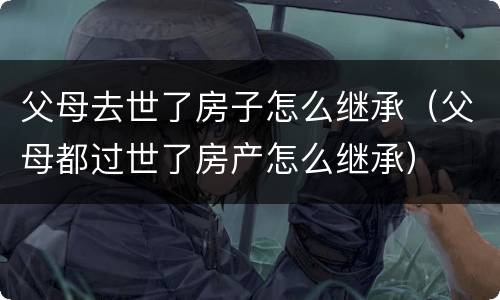 父母去世了房子怎么继承（父母都过世了房产怎么继承）