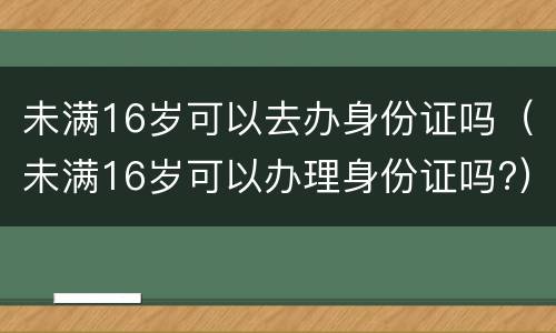未满16岁可以去办身份证吗（未满16岁可以办理身份证吗?）
