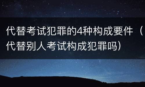 代替考试犯罪的4种构成要件（代替别人考试构成犯罪吗）
