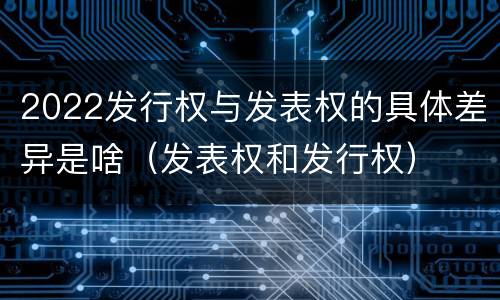 2022发行权与发表权的具体差异是啥（发表权和发行权）