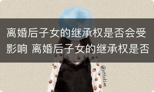 离婚后子女的继承权是否会受影响 离婚后子女的继承权是否会受影响呢