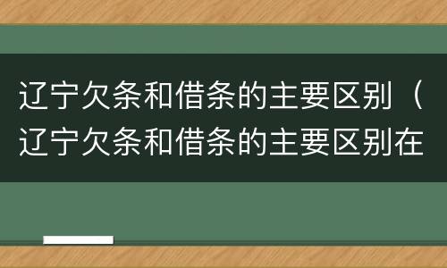 辽宁欠条和借条的主要区别（辽宁欠条和借条的主要区别在哪里）