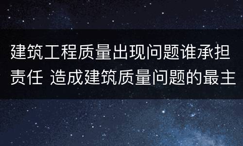 建筑工程质量出现问题谁承担责任 造成建筑质量问题的最主要责任在哪里