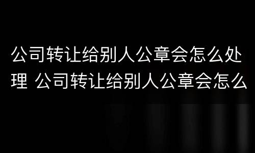 公司转让给别人公章会怎么处理 公司转让给别人公章会怎么处理好