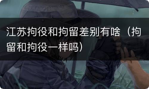 江苏拘役和拘留差别有啥（拘留和拘役一样吗）