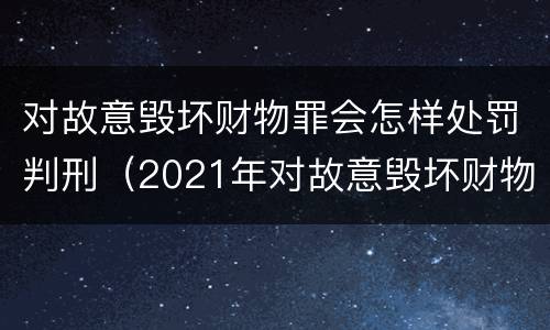 对故意毁坏财物罪会怎样处罚判刑（2021年对故意毁坏财物罪）