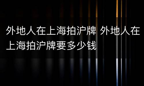 外地人在上海拍沪牌 外地人在上海拍沪牌要多少钱
