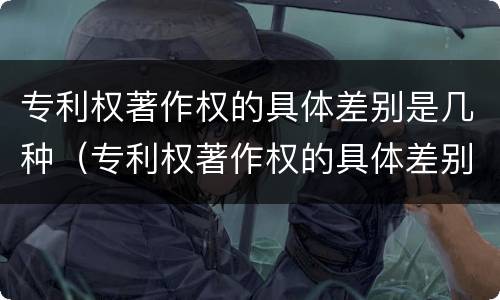 专利权著作权的具体差别是几种（专利权著作权的具体差别是几种情形）