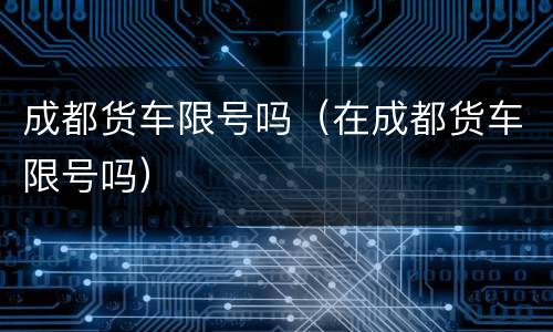 成都货车限号吗（在成都货车限号吗）