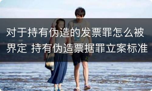 对于持有伪造的发票罪怎么被界定 持有伪造票据罪立案标准
