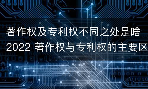 著作权及专利权不同之处是啥2022 著作权与专利权的主要区别是什么?