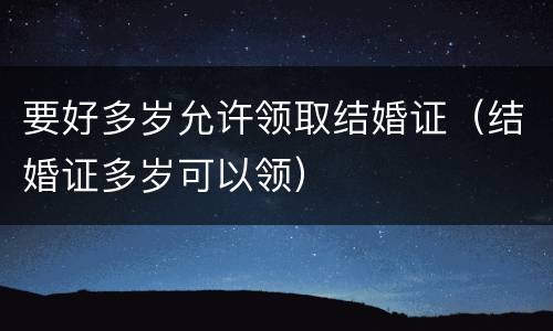 要好多岁允许领取结婚证（结婚证多岁可以领）