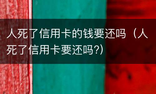 人死了信用卡的钱要还吗（人死了信用卡要还吗?）