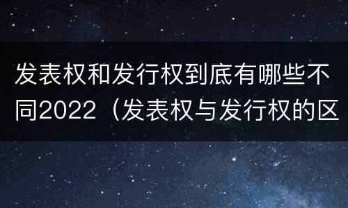发表权和发行权到底有哪些不同2022（发表权与发行权的区别）