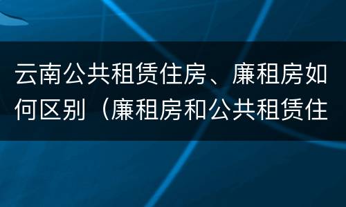 云南公共租赁住房、廉租房如何区别（廉租房和公共租赁住房的区别）