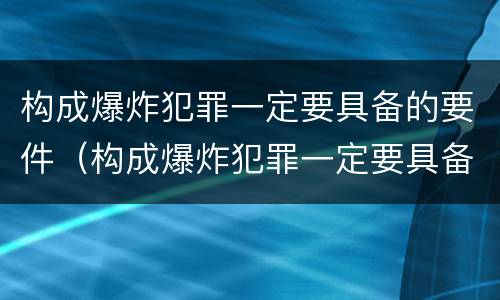 构成爆炸犯罪一定要具备的要件（构成爆炸犯罪一定要具备的要件有）