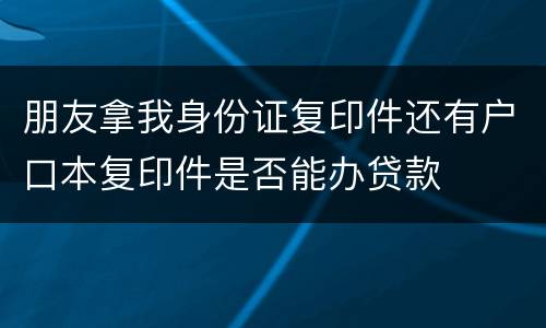 朋友拿我身份证复印件还有户口本复印件是否能办贷款