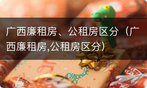 广西廉租房、公租房区分（广西廉租房,公租房区分）