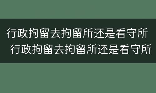行政拘留去拘留所还是看守所 行政拘留去拘留所还是看守所