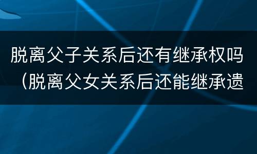 脱离父子关系后还有继承权吗（脱离父女关系后还能继承遗产吗）