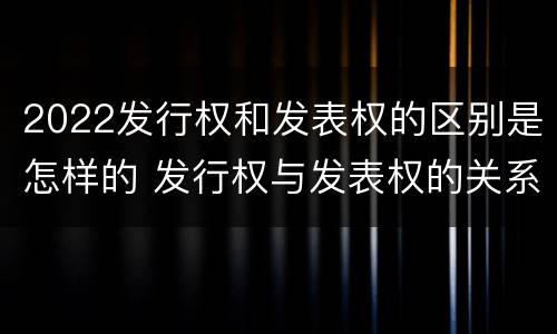 2022发行权和发表权的区别是怎样的 发行权与发表权的关系