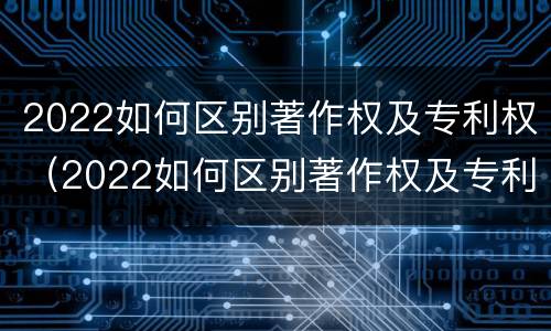 2022如何区别著作权及专利权（2022如何区别著作权及专利权的真假）