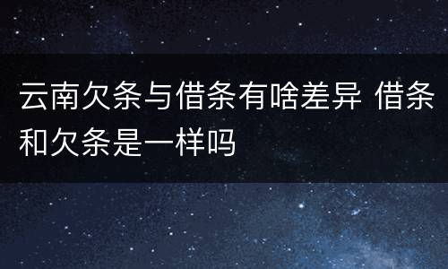 云南欠条与借条有啥差异 借条和欠条是一样吗